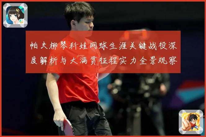 帕夫柳琴科娃网球生涯关键战役深度解析与大满贯征程实力全景观察-深度解析