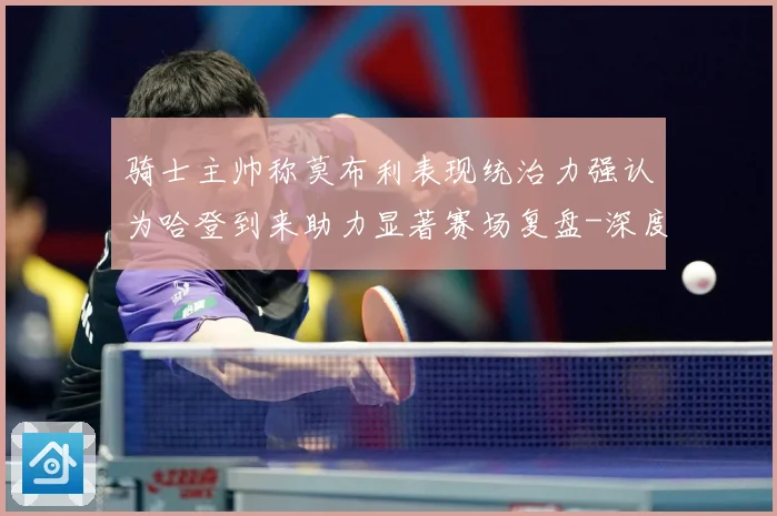 骑士主帅称莫布利表现统治力强认为哈登到来助力显著赛场复盘-深度解析