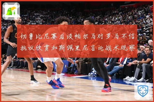 切鲁比尼赛后谈帕尔马对罗马不信抗议欣赏加斯佩里尼言论战术观察-深度解析