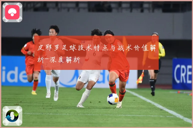 皮耶罗足球技术特点与战术价值解析-深度解析