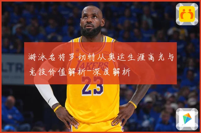 游泳名将罗切特从奥运生涯高光与竞技价值解析-深度解析