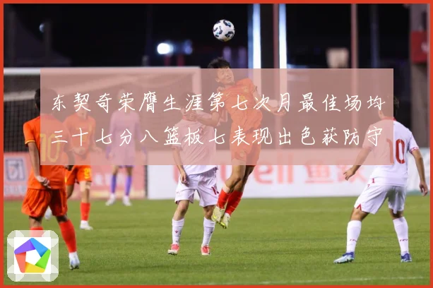 东契奇荣膺生涯第七次月最佳场均三十七分八篮板七表现出色获防守赛场复盘-深度解析
