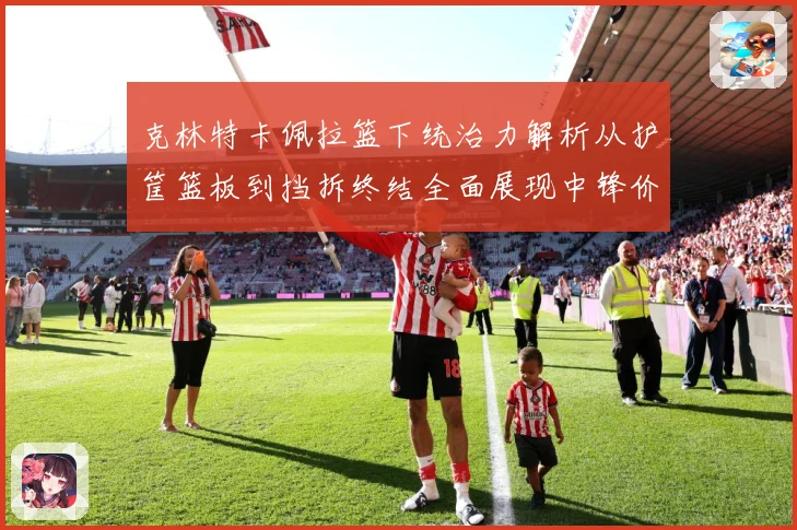 克林特卡佩拉篮下统治力解析从护筐篮板到挡拆终结全面展现中锋价值解析-深度解析