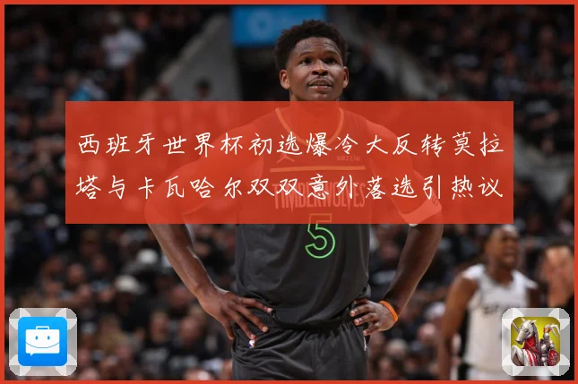 西班牙世界杯初选爆冷大反转莫拉塔与卡瓦哈尔双双意外落选引热议战术观察-深度解析