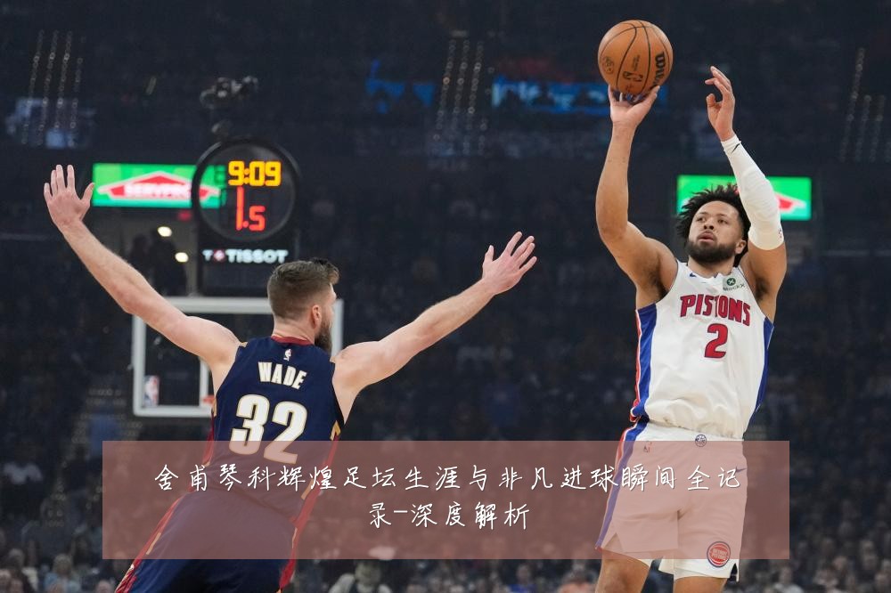 舍甫琴科辉煌足坛生涯与非凡进球瞬间全记录-深度解析