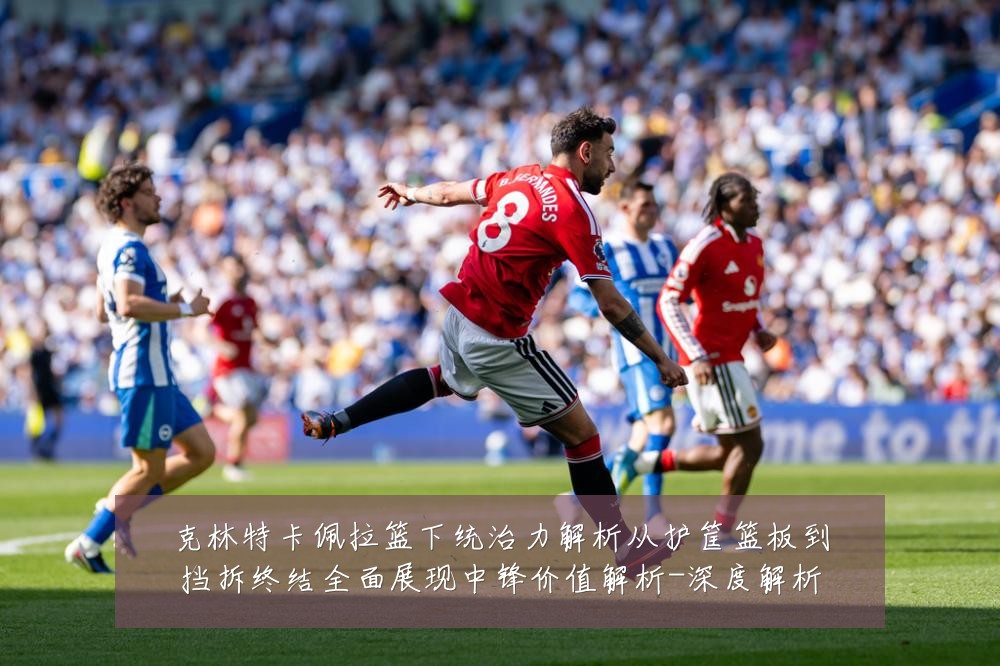 克林特卡佩拉篮下统治力解析从护筐篮板到挡拆终结全面展现中锋价值解析-深度解析