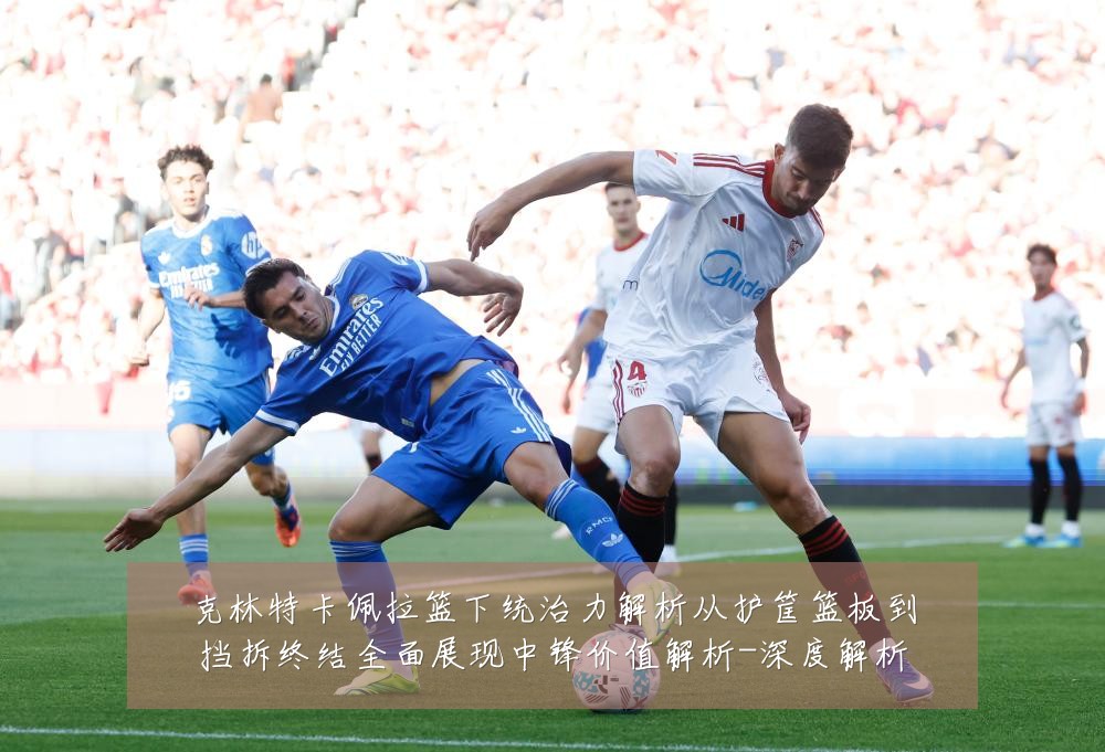 克林特卡佩拉篮下统治力解析从护筐篮板到挡拆终结全面展现中锋价值解析-深度解析